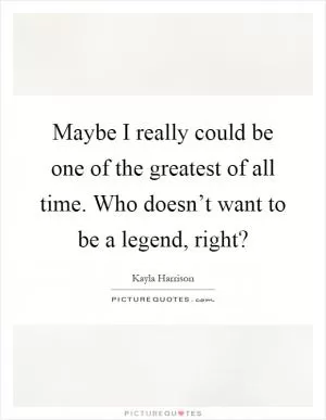 Maybe I really could be one of the greatest of all time. Who doesn’t want to be a legend, right? Picture Quote #1