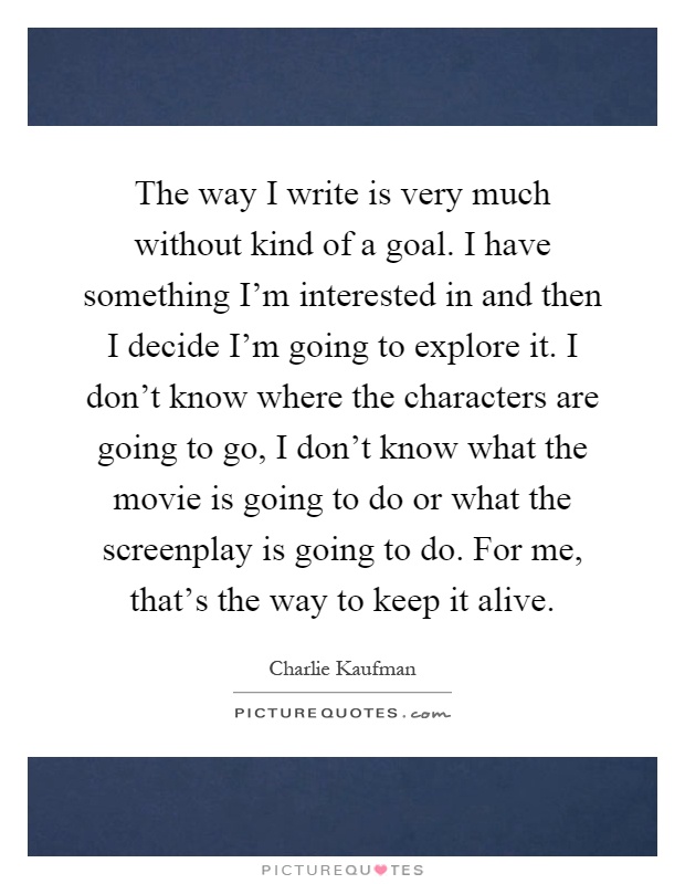 The way I write is very much without kind of a goal. I have something I'm interested in and then I decide I'm going to explore it. I don't know where the characters are going to go, I don't know what the movie is going to do or what the screenplay is going to do. For me, that's the way to keep it alive Picture Quote #1