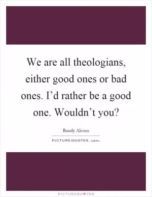 We are all theologians, either good ones or bad ones. I’d rather be a good one. Wouldn’t you? Picture Quote #1