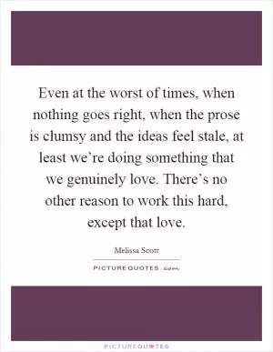 Even at the worst of times, when nothing goes right, when the prose is clumsy and the ideas feel stale, at least we’re doing something that we genuinely love. There’s no other reason to work this hard, except that love Picture Quote #1