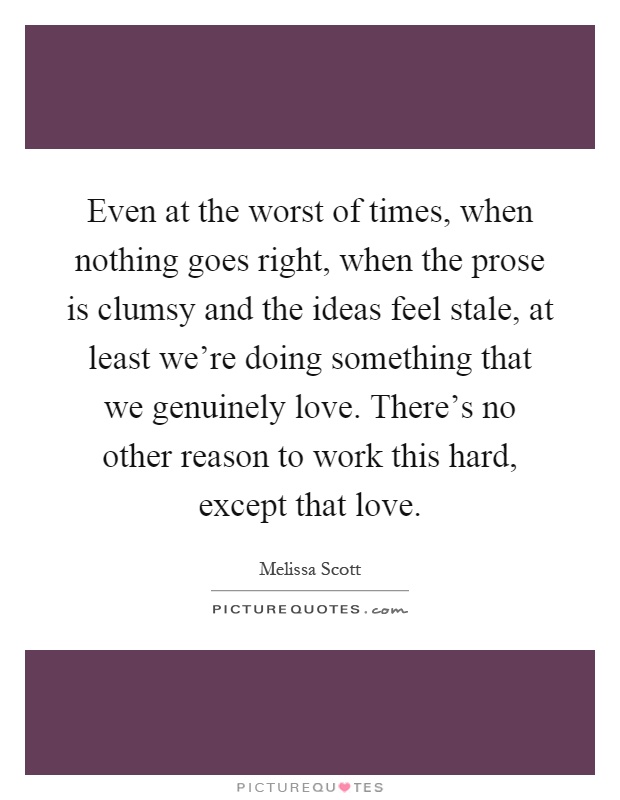 Even at the worst of times, when nothing goes right, when the prose is clumsy and the ideas feel stale, at least we're doing something that we genuinely love. There's no other reason to work this hard, except that love Picture Quote #1