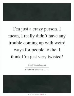 I’m just a crazy person. I mean, I really didn’t have any trouble coming up with weird ways for people to die. I think I’m just very twisted! Picture Quote #1