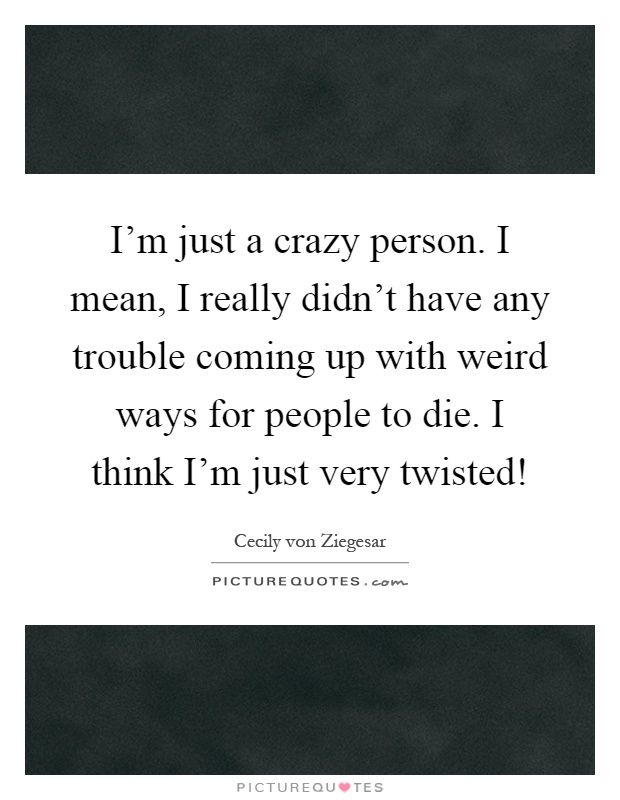 I'm just a crazy person. I mean, I really didn't have any trouble coming up with weird ways for people to die. I think I'm just very twisted! Picture Quote #1