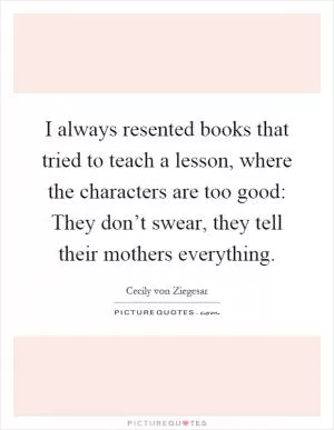 I always resented books that tried to teach a lesson, where the characters are too good: They don’t swear, they tell their mothers everything Picture Quote #1