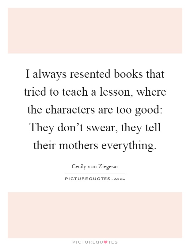 I always resented books that tried to teach a lesson, where the characters are too good: They don't swear, they tell their mothers everything Picture Quote #1
