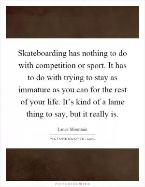 Skateboarding has nothing to do with competition or sport. It has to do with trying to stay as immature as you can for the rest of your life. It’s kind of a lame thing to say, but it really is Picture Quote #1
