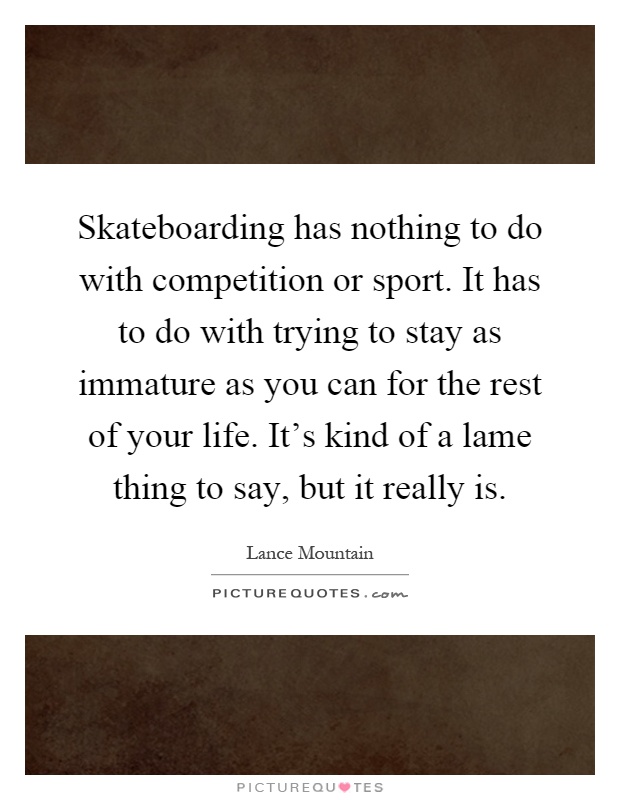 Skateboarding has nothing to do with competition or sport. It has to do with trying to stay as immature as you can for the rest of your life. It's kind of a lame thing to say, but it really is Picture Quote #1