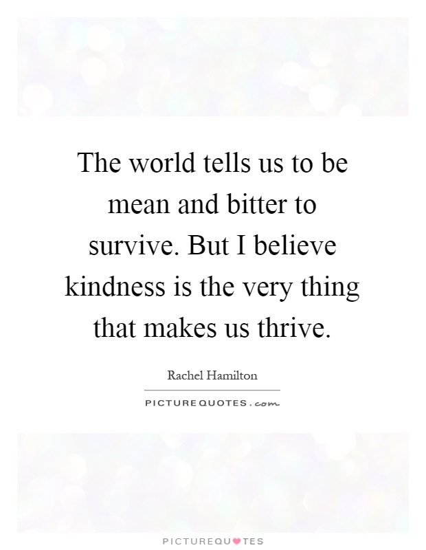 The world tells us to be mean and bitter to survive. But I believe kindness is the very thing that makes us thrive Picture Quote #1