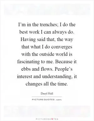 I’m in the trenches; I do the best work I can always do. Having said that, the way that what I do converges with the outside world is fascinating to me. Because it ebbs and flows. People’s interest and understanding, it changes all the time Picture Quote #1