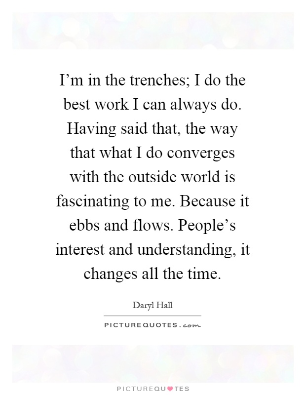 I'm in the trenches; I do the best work I can always do. Having said that, the way that what I do converges with the outside world is fascinating to me. Because it ebbs and flows. People's interest and understanding, it changes all the time Picture Quote #1