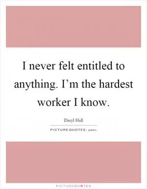 I never felt entitled to anything. I’m the hardest worker I know Picture Quote #1