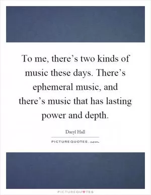 To me, there’s two kinds of music these days. There’s ephemeral music, and there’s music that has lasting power and depth Picture Quote #1