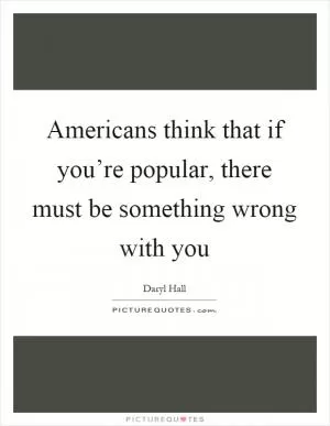 Americans think that if you’re popular, there must be something wrong with you Picture Quote #1