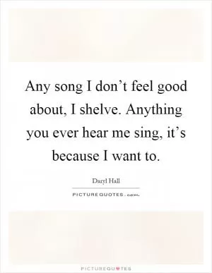 Any song I don’t feel good about, I shelve. Anything you ever hear me sing, it’s because I want to Picture Quote #1