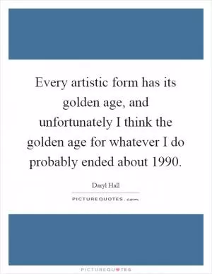 Every artistic form has its golden age, and unfortunately I think the golden age for whatever I do probably ended about 1990 Picture Quote #1