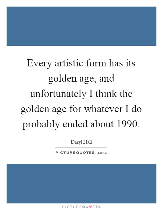 Every artistic form has its golden age, and unfortunately I think the golden age for whatever I do probably ended about 1990 Picture Quote #1