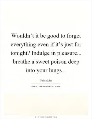 Wouldn’t it be good to forget everything even if it’s just for tonight? Indulge in pleasure... breathe a sweet poison deep into your lungs Picture Quote #1