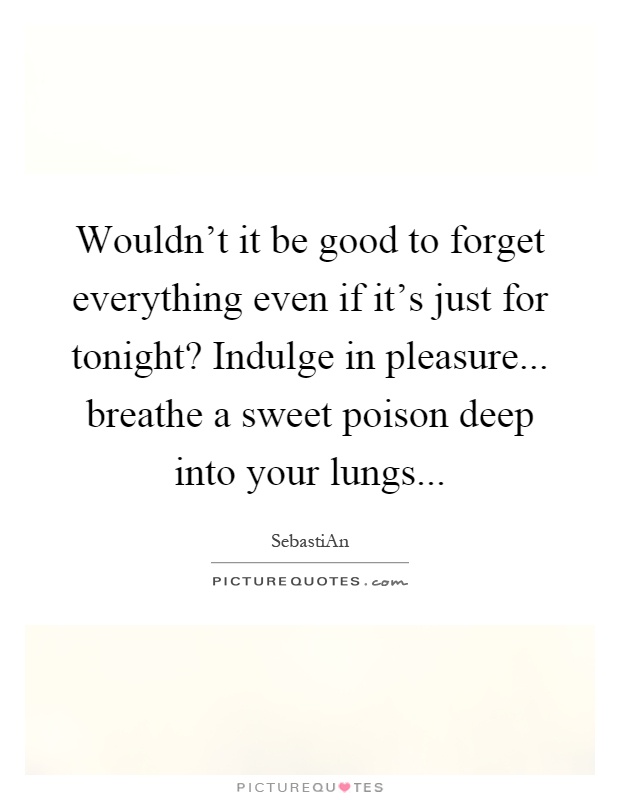 Wouldn't it be good to forget everything even if it's just for tonight? Indulge in pleasure... breathe a sweet poison deep into your lungs Picture Quote #1
