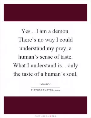 Yes... I am a demon. There’s no way I could understand my prey, a human’s sense of taste. What I understand is... only the taste of a human’s soul Picture Quote #1