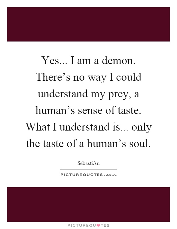 Yes... I am a demon. There's no way I could understand my prey, a human's sense of taste. What I understand is... only the taste of a human's soul Picture Quote #1
