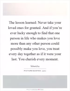 The lesson learned: Never take your loved ones for granted. And if you’re ever lucky enough to find that one person in life who makes you love more than any other person could possibly make you love, you treat every day together as if it were your last. You cherish every moment Picture Quote #1