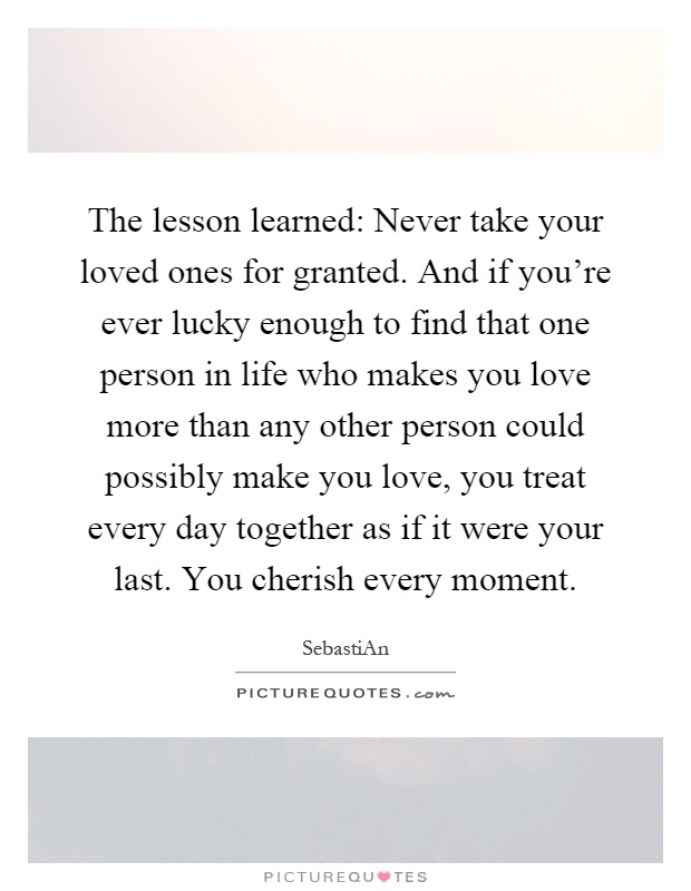 The lesson learned: Never take your loved ones for granted. And if you're ever lucky enough to find that one person in life who makes you love more than any other person could possibly make you love, you treat every day together as if it were your last. You cherish every moment Picture Quote #1