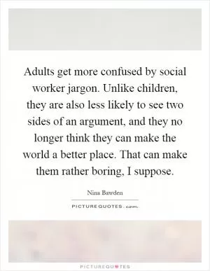 Adults get more confused by social worker jargon. Unlike children, they are also less likely to see two sides of an argument, and they no longer think they can make the world a better place. That can make them rather boring, I suppose Picture Quote #1