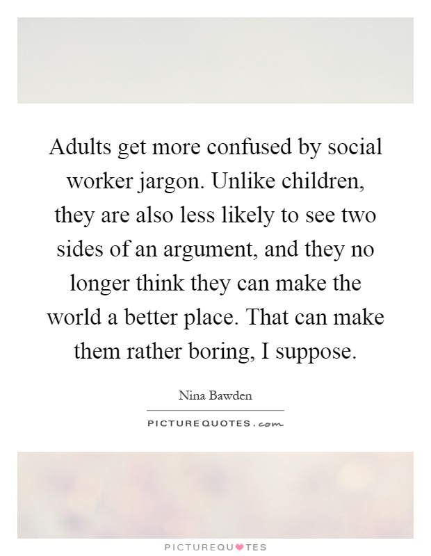 Adults get more confused by social worker jargon. Unlike children, they are also less likely to see two sides of an argument, and they no longer think they can make the world a better place. That can make them rather boring, I suppose Picture Quote #1