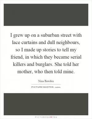 I grew up on a suburban street with lace curtains and dull neighbours, so I made up stories to tell my friend, in which they became serial killers and burglars. She told her mother, who then told mine Picture Quote #1