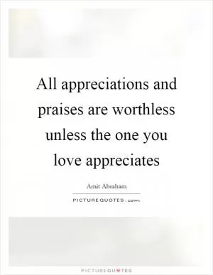 All appreciations and praises are worthless unless the one you love appreciates Picture Quote #1