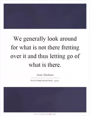 We generally look around for what is not there fretting over it and thus letting go of what is there Picture Quote #1