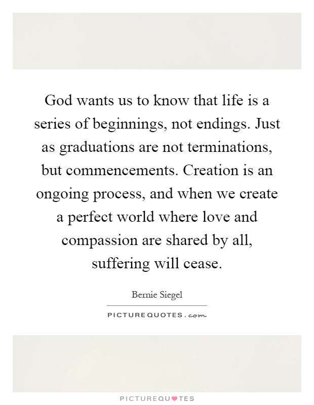 God wants us to know that life is a series of beginnings, not endings. Just as graduations are not terminations, but commencements. Creation is an ongoing process, and when we create a perfect world where love and compassion are shared by all, suffering will cease Picture Quote #1