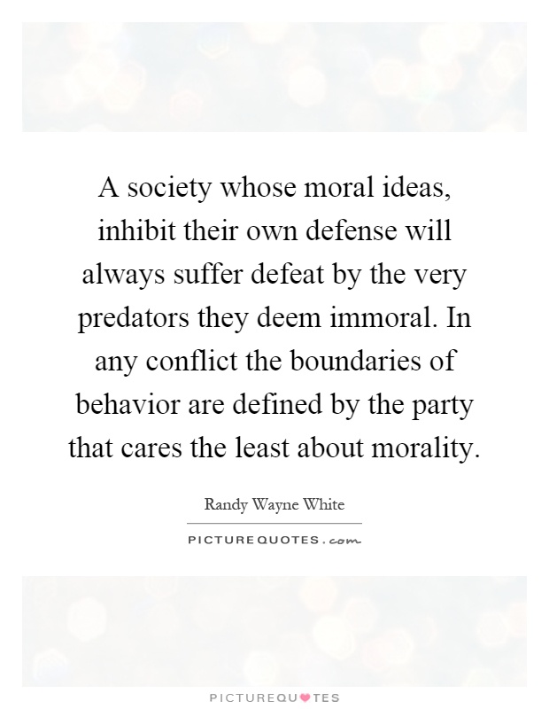 A society whose moral ideas, inhibit their own defense will always suffer defeat by the very predators they deem immoral. In any conflict the boundaries of behavior are defined by the party that cares the least about morality Picture Quote #1