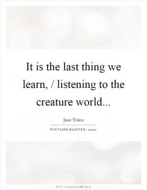 It is the last thing we learn, / listening to the creature world Picture Quote #1
