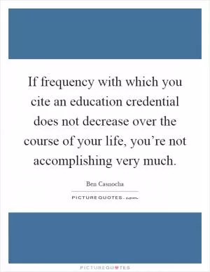 If frequency with which you cite an education credential does not decrease over the course of your life, you’re not accomplishing very much Picture Quote #1