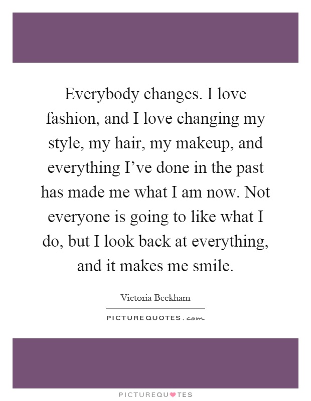 Everybody changes. I love fashion, and I love changing my style, my hair, my makeup, and everything I've done in the past has made me what I am now. Not everyone is going to like what I do, but I look back at everything, and it makes me smile Picture Quote #1