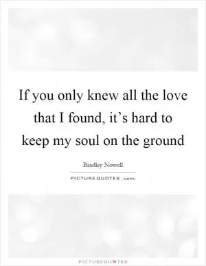 If you only knew all the love that I found, it’s hard to keep my soul on the ground Picture Quote #1
