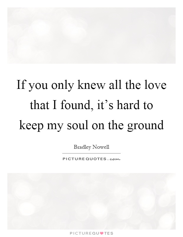 If you only knew all the love that I found, it's hard to keep my soul on the ground Picture Quote #1
