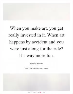 When you make art, you get really invested in it. When art happens by accident and you were just along for the ride? It’s way more fun Picture Quote #1