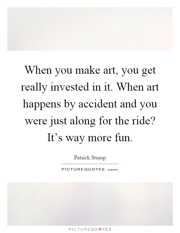 When you make art, you get really invested in it. When art happens by accident and you were just along for the ride? It's way more fun Picture Quote #1