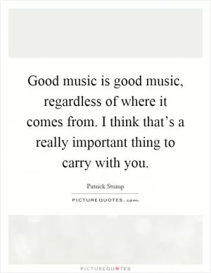 Good music is good music, regardless of where it comes from. I think that’s a really important thing to carry with you Picture Quote #1