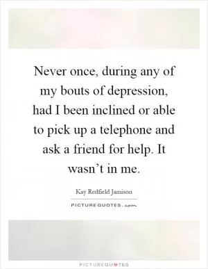 Never once, during any of my bouts of depression, had I been inclined or able to pick up a telephone and ask a friend for help. It wasn’t in me Picture Quote #1