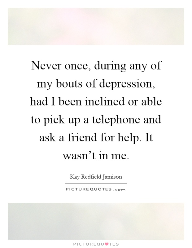 Never once, during any of my bouts of depression, had I been inclined or able to pick up a telephone and ask a friend for help. It wasn't in me Picture Quote #1