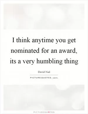 I think anytime you get nominated for an award, its a very humbling thing Picture Quote #1
