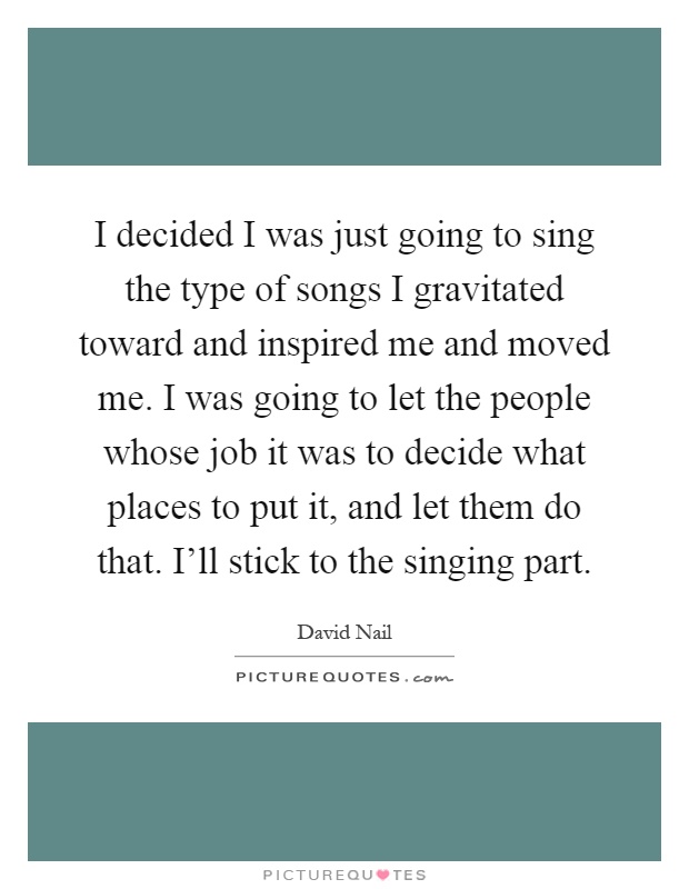 I decided I was just going to sing the type of songs I gravitated toward and inspired me and moved me. I was going to let the people whose job it was to decide what places to put it, and let them do that. I'll stick to the singing part Picture Quote #1