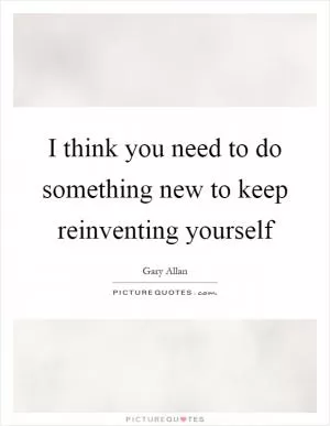 I think you need to do something new to keep reinventing yourself Picture Quote #1