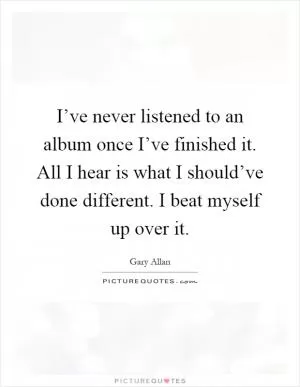 I’ve never listened to an album once I’ve finished it. All I hear is what I should’ve done different. I beat myself up over it Picture Quote #1