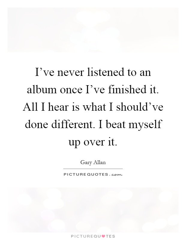 I've never listened to an album once I've finished it. All I hear is what I should've done different. I beat myself up over it Picture Quote #1