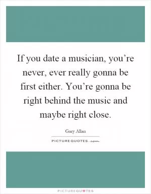 If you date a musician, you’re never, ever really gonna be first either. You’re gonna be right behind the music and maybe right close Picture Quote #1