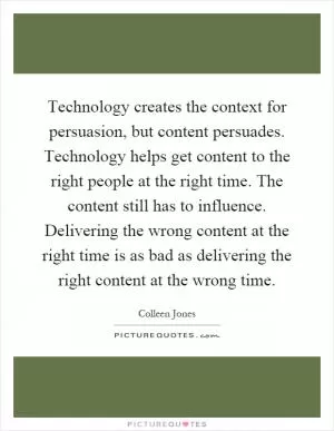 Technology creates the context for persuasion, but content persuades. Technology helps get content to the right people at the right time. The content still has to influence. Delivering the wrong content at the right time is as bad as delivering the right content at the wrong time Picture Quote #1